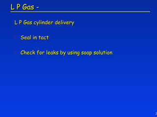 L P Gas -

 L P Gas cylinder delivery

    Seal in tact

    Check for leaks by using soap solution




                                              2
 
