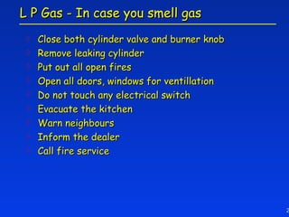 L P Gas - In case you smell gas
    Close both cylinder valve and burner knob
    Remove leaking cylinder
    Put out all open fires
    Open all doors, windows for ventillation
    Do not touch any electrical switch
    Evacuate the kitchen
    Warn neighbours
    Inform the dealer
    Call fire service




                                                 2
 