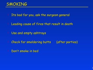 SMOKING

   Its bad for you, ask the surgeon general

   Leading cause of fires that result in death

   Use and empty ashtrays

   Check for smoldering butts     (after parties)

   Don’t smoke in bed




                                                     2
 