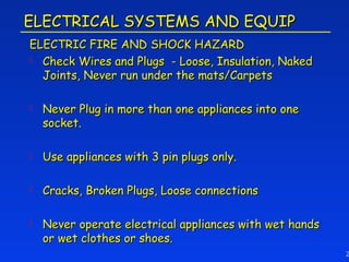 ELECTRICAL SYSTEMS AND EQUIP
ELECTRIC FIRE AND SHOCK HAZARD
 Check Wires and Plugs - Loose, Insulation, Naked
  Joints, Never run under the mats/Carpets

   Never Plug in more than one appliances into one
    socket.

   Use appliances with 3 pin plugs only.

   Cracks, Broken Plugs, Loose connections

   Never operate electrical appliances with wet hands
    or wet clothes or shoes.
                                                         2
 