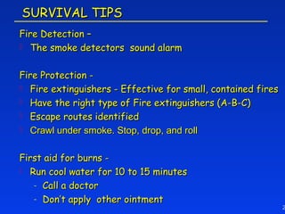 SURVIVAL TIPS
Fire Detection –
 The smoke detectors sound alarm



Fire Protection -
 Fire extinguishers - Effective for small, contained fires
 Have the right type of Fire extinguishers (A-B-C)
 Escape routes identified
 Crawl under smoke. Stop, drop, and roll



First aid for burns -
 Run cool water for 10 to 15 minutes

   - Call a doctor
   - Don’t apply other ointment
                                                              2
 