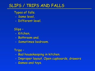 SLIPS / TRIPS AND FALLS
  Types of falls.
   - Same level,
   - Different level.

  Slips –
   - Kitchen,
   - Bathroom and.
   - Sometimes bedroom.

  Trips –
   - Bad housekeeping in kitchen.
   - Improper layout. Open cupboards, drawers
   - Games and toys.
 