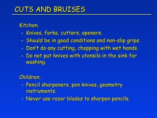 CUTS AND BRUISES

 Kitchen.
  - Knives, forks, cutters, openers.
  - Should be in good conditions and non-slip grips.
  - Don’t do any cutting, chopping with wet hands.
  - Do not put knives with utensils in the sink for
    washing.

 Children.
  - Pencil sharpeners, pen knives, geometry
    instruments.
  - Never use razor blades to sharpen pencils.
 