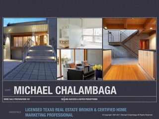 AGENT
         MICHAEL CHALAMBAGA
HOME SALE PREPARATION 101            SELLING SUCCESS & BUYER PERCEPTIONS




     CREDENTIALS
                    LICENSED TEXAS REAL ESTATE BROKER & CERTIFIED HOME
                    MARKETING PROFESSIONAL                                 © Copyright 1997-2011 Michael Chalambaga All Rights Reserved
 