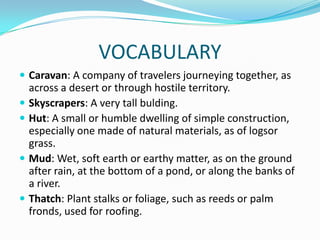 VOCABULARY
 Caravan: A company of travelers journeying together, as
across a desert or through hostile territory.
 Skyscrapers: A very tall bulding.
 Hut: A small or humble dwelling of simple construction,
especially one made of natural materials, as of logsor
grass.
 Mud: Wet, soft earth or earthy matter, as on the ground
after rain, at the bottom of a pond, or along the banks of
a river.
 Thatch: Plant stalks or foliage, such as reeds or palm
fronds, used for roofing.
 