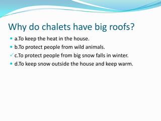 Why do chalets have big roofs?
 a.To keep the heat in the house.
 b.To protect people from wild animals.
c.To protect people from big snow falls in winter.
 d.To keep snow outside the house and keep warm.
 