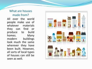 What are houses
made from?
All over the world
people make use of
whatever materials
they can find or
produce to build
homes. Many
modern buildings
look much the same
wherever they have
been built. However,
all sorts of local types
of houses can still be
seen as well.
 