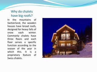 Why do chalets
have big roofs?
In the mountains of
Switzerland, the wooden
houses have broad roofs,
designed for heavy falls of
snow each winter.
Commonly chalets have
three floors and each
floor serves a specific
function according to the
season of the year in
which this. It is a
proprietary feature of
Swiss chalets.
 