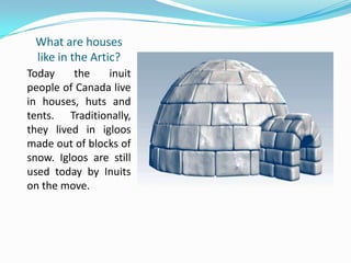 What are houses
like in the Artic?
Today the inuit
people of Canada live
in houses, huts and
tents. Traditionally,
they lived in igloos
made out of blocks of
snow. Igloos are still
used today by Inuits
on the move.
 