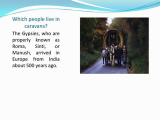 Which people live in
caravans?
The Gypsies, who are
properly known as
Roma, Sinti, or
Manush, arrived in
Europe from India
about 500 years ago.
 