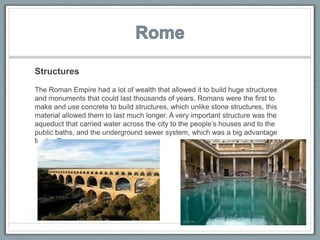 Structures
The Roman Empire had a lot of wealth that allowed it to build huge structures
and monuments that could last thousands of years. Romans were the first to
make and use concrete to build structures, which unlike stone structures, this
material allowed them to last much longer. A very important structure was the
aqueduct that carried water across the city to the people’s houses and to the
public baths, and the underground sewer system, which was a big advantage
for the Romans.
 