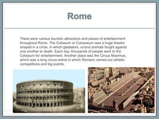 There were various touristic attractions and places of entertainment
throughout Rome. The Coliseum or Colosseum was a huge theatre
shaped in a circle, in which gladiators, or/and animals fought against
one another to death. Each day, thousands of people went to the
Coliseum for entertainment. Another place was the Circus Maximus,
which was a long circus arena in which Romans carried out athletic
competitions and big events.
 