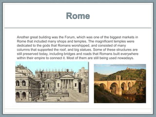 Another great building was the Forum, which was one of the biggest markets in
Rome that included many shops and temples. The magnificent temples were
dedicated to the gods that Romans worshipped, and consisted of many
columns that supported the roof, and big statues. Some of these structures are
still preserved today, including bridges and roads that Romans built everywhere
within their empire to connect it. Most of them are still being used nowadays.
 