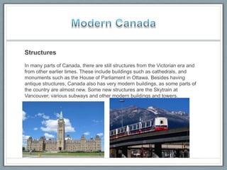 Structures
In many parts of Canada, there are still structures from the Victorian era and
from other earlier times. These include buildings such as cathedrals, and
monuments such as the House of Parliament in Ottawa. Besides having
antique structures, Canada also has very modern buildings, as some parts of
the country are almost new. Some new structures are the Skytrain at
Vancouver, various subways and other modern buildings and towers.
 