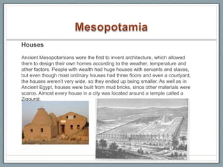 Houses

Ancient Mesopotamians were the first to invent architecture, which allowed
them to design their own homes according to the weather, temperature and
other factors. People with wealth had huge houses with servants and slaves,
but even though most ordinary houses had three floors and even a courtyard,
the houses weren’t very wide, so they ended up being smaller. As well as in
Ancient Egypt, houses were built from mud bricks, since other materials were
scarce. Almost every house in a city was located around a temple called a
Ziggurat.
 