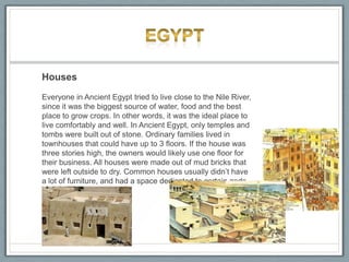 Houses
Everyone in Ancient Egypt tried to live close to the Nile River,
since it was the biggest source of water, food and the best
place to grow crops. In other words, it was the ideal place to
live comfortably and well. In Ancient Egypt, only temples and
tombs were built out of stone. Ordinary families lived in
townhouses that could have up to 3 floors. If the house was
three stories high, the owners would likely use one floor for
their business. All houses were made out of mud bricks that
were left outside to dry. Common houses usually didn’t have
a lot of furniture, and had a space dedicated to certain gods.
 