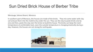 Sun Dried Brick House of Berber Tribe
Merzouga, Sahara Desert, Morocco
In southern part of Morocco, the houses are made of the bricks. They mix some water with clay
soil and put them into the mold to dry under the sun. They use the clay to paste bricks one by
one and then, paste the clay over the bricks to build the house. The bricks can keep the room
temperature at comfortable level, even the outside temperature is changing drastically during a
day. However, the houses are not strong for earthquake.
 