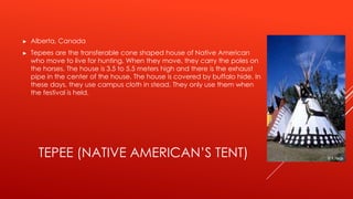 ►   Alberta, Canada
►   Tepees are the transferable cone shaped house of Native American
    who move to live for hunting. When they move, they carry the poles on
    the horses. The house is 3.5 to 5.5 meters high and there is the exhaust
    pipe in the center of the house. The house is covered by buffalo hide. In
    these days, they use campus cloth in stead. They only use them when
    the festival is held.




      TEPEE (NATIVE AMERICAN’S TENT)
 