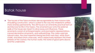 Batak house

   "The houses of the Toba and Karo are recognizable by their massive style
    of building construction, which is suited to the way the inhabitants settled
    more and less permanently. The stilt house is an eminently practical form of
    architecture for life in the tropics. The ornaments put onto the external
    walls of the house are meant to drive away evil influences. These
    ornaments consist of anthropomorphic and zoomorphic representations,
    carved decorative ornaments, and wall paintings. The colors used are
    natural colors, the most important being red (from red clay), white (from
    chalk), and black (from charcoal), which respectively represent the three
    spheres of the cosmos: the human world, the world of good spirits above,
    and the underworld.
 