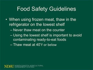 Food Safety Guidelines
• When using frozen meat, thaw in the
refrigerator on the lowest shelf
– Never thaw meat on the counter
– Using the lowest shelf is important to avoid
contaminating ready-to-eat foods
– Thaw meat at 40 ͦF or below
 