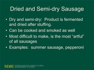 Dried and Semi-dry Sausage
• Dry and semi-dry: Product is fermented
and dried after stuffing.
• Can be cooked and smoked as well
• Most difficult to make, is the most “artful”
of all sausages
• Examples: summer sausage, pepperoni
 