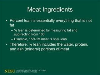 Meat Ingredients
• Percent lean is essentially everything that is not
fat
– % lean is determined by measuring fat and
subtracting from 100
– Example, 15% fat meat is 85% lean
• Therefore, % lean includes the water, protein,
and ash (mineral) portions of meat
 