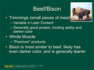 Beef/Bison
• Trimmings (small pieces of meat)
– Variable in Lean Content
– Generally good protein, binding ability and
darker color
• Whole Muscle
– “Premium” products
• Bison is most similar to beef, likely has
even darker color, and is generally leaner
 
