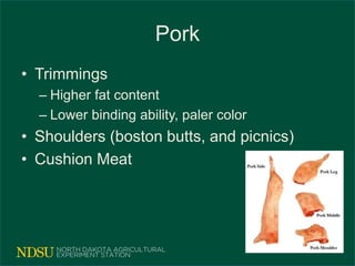 Pork
• Trimmings
– Higher fat content
– Lower binding ability, paler color
• Shoulders (boston butts, and picnics)
• Cushion Meat
 