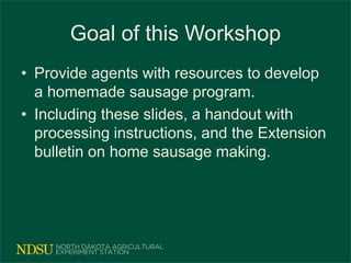 Goal of this Workshop
• Provide agents with resources to develop
a homemade sausage program.
• Including these slides, a handout with
processing instructions, and the Extension
bulletin on home sausage making.
 