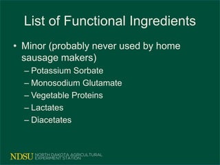 List of Functional Ingredients
• Minor (probably never used by home
sausage makers)
– Potassium Sorbate
– Monosodium Glutamate
– Vegetable Proteins
– Lactates
– Diacetates
 