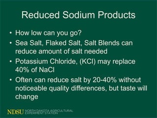 Reduced Sodium Products
• How low can you go?
• Sea Salt, Flaked Salt, Salt Blends can
reduce amount of salt needed
• Potassium Chloride, (KCl) may replace
40% of NaCl
• Often can reduce salt by 20-40% without
noticeable quality differences, but taste will
change
 