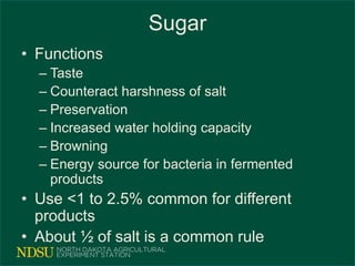 Sugar
• Functions
– Taste
– Counteract harshness of salt
– Preservation
– Increased water holding capacity
– Browning
– Energy source for bacteria in fermented
products
• Use <1 to 2.5% common for different
products
• About ½ of salt is a common rule
 