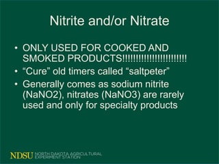 Nitrite and/or Nitrate
• ONLY USED FOR COOKED AND
SMOKED PRODUCTS!!!!!!!!!!!!!!!!!!!!!!!!
• “Cure” old timers called “saltpeter”
• Generally comes as sodium nitrite
(NaNO2), nitrates (NaNO3) are rarely
used and only for specialty products
 