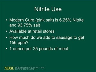 Nitrite Use
• Modern Cure (pink salt) is 6.25% Nitrite
and 93.75% salt
• Available at retail stores
• How much do we add to sausage to get
156 ppm?
• 1 ounce per 25 pounds of meat
 