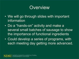 Overview
• We will go through slides with important
information
• Do a “hands-on” activity and make a
several small batches of sausage to show
the importance of functional ingredients
• Could develop a series of programs, with
each meeting day getting more advanced.
 