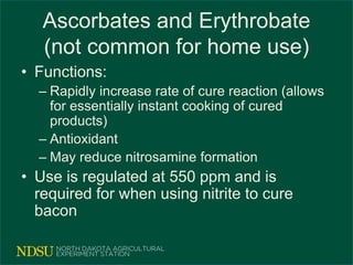 Ascorbates and Erythrobate
(not common for home use)
• Functions:
– Rapidly increase rate of cure reaction (allows
for essentially instant cooking of cured
products)
– Antioxidant
– May reduce nitrosamine formation
• Use is regulated at 550 ppm and is
required for when using nitrite to cure
bacon
 