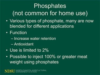 Phosphates
(not common for home use)
• Various types of phosphate, many are now
blended for different applications
• Function
– Increase water retention
– Antioxidant
• Use is limited to 2%
• Possible to inject 100% or greater meat
weight using phosphates
 