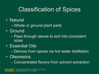 Classification of Spices
• Natural
– Whole or ground plant parts
• Ground
– Pass through sieves to sort into consistent
sizes
• Essential Oils
– Derives from spices via hot water distillation
• Oleoresins
– Concentrated flavors from solvent extraction
 