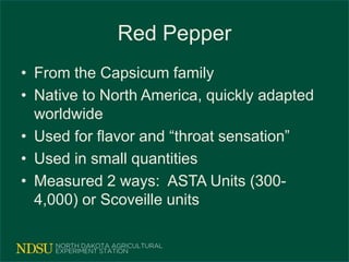 Red Pepper
• From the Capsicum family
• Native to North America, quickly adapted
worldwide
• Used for flavor and “throat sensation”
• Used in small quantities
• Measured 2 ways: ASTA Units (300-
4,000) or Scoveille units
 