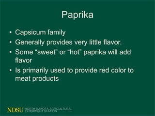 Paprika
• Capsicum family
• Generally provides very little flavor.
• Some “sweet” or “hot” paprika will add
flavor
• Is primarily used to provide red color to
meat products
 