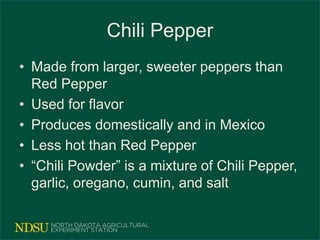Chili Pepper
• Made from larger, sweeter peppers than
Red Pepper
• Used for flavor
• Produces domestically and in Mexico
• Less hot than Red Pepper
• “Chili Powder” is a mixture of Chili Pepper,
garlic, oregano, cumin, and salt
 