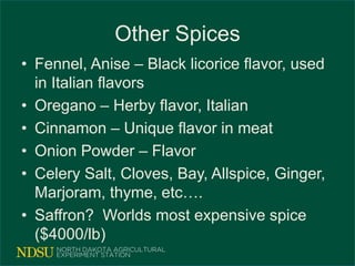 Other Spices
• Fennel, Anise – Black licorice flavor, used
in Italian flavors
• Oregano – Herby flavor, Italian
• Cinnamon – Unique flavor in meat
• Onion Powder – Flavor
• Celery Salt, Cloves, Bay, Allspice, Ginger,
Marjoram, thyme, etc….
• Saffron? Worlds most expensive spice
($4000/lb)
 