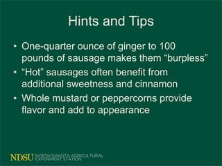 Hints and Tips
• One-quarter ounce of ginger to 100
pounds of sausage makes them “burpless”
• “Hot” sausages often benefit from
additional sweetness and cinnamon
• Whole mustard or peppercorns provide
flavor and add to appearance
 