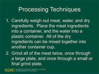 Processing Techniques
1. Carefully weigh out meat, water, and dry
ingredients. Place the meat ingredients
into a container, and the water into a
plastic container. All of the dry
ingredients can be mixed together into
another container cup.
2. Grind all of the meat twice, once through
a large plate, and once through a small or
final grind plate.
 