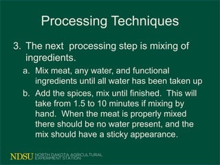 Processing Techniques
3. The next processing step is mixing of
ingredients.
a. Mix meat, any water, and functional
ingredients until all water has been taken up
b. Add the spices, mix until finished. This will
take from 1.5 to 10 minutes if mixing by
hand. When the meat is properly mixed
there should be no water present, and the
mix should have a sticky appearance.
 