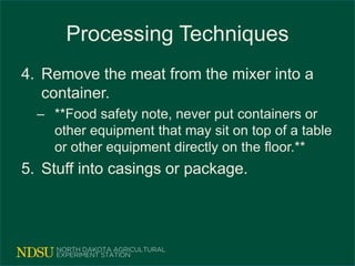 Processing Techniques
4. Remove the meat from the mixer into a
container.
– **Food safety note, never put containers or
other equipment that may sit on top of a table
or other equipment directly on the floor.**
5. Stuff into casings or package.
 