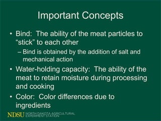 Important Concepts
• Bind: The ability of the meat particles to
“stick” to each other
– Bind is obtained by the addition of salt and
mechanical action
• Water-holding capacity: The ability of the
meat to retain moisture during processing
and cooking
• Color: Color differences due to
ingredients
 