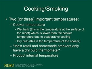 Cooking/Smoking
• Two (or three) important temperatures:
– Cooker temperature
• Wet bulb (this is the temperature at the surface of
the meat) which is lower than the cooker
temperature due to evaporative cooling
• Dry bulb (this is the temperature of the cooker)
– *Most retail and homemade smokers only
have a dry bulb thermometer*
– Product internal temperature
 