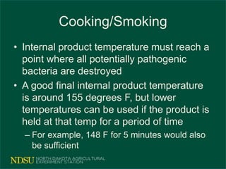 Cooking/Smoking
• Internal product temperature must reach a
point where all potentially pathogenic
bacteria are destroyed
• A good final internal product temperature
is around 155 degrees F, but lower
temperatures can be used if the product is
held at that temp for a period of time
– For example, 148 F for 5 minutes would also
be sufficient
 