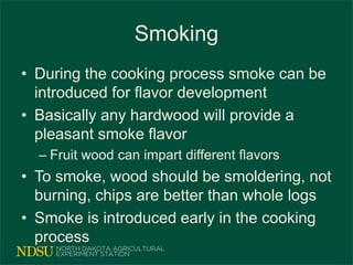 Smoking
• During the cooking process smoke can be
introduced for flavor development
• Basically any hardwood will provide a
pleasant smoke flavor
– Fruit wood can impart different flavors
• To smoke, wood should be smoldering, not
burning, chips are better than whole logs
• Smoke is introduced early in the cooking
process
 